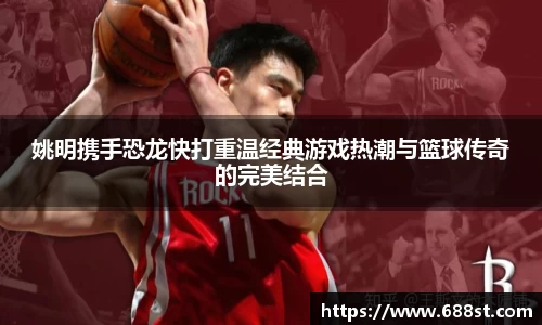 姚明携手恐龙快打重温经典游戏热潮与篮球传奇的完美结合